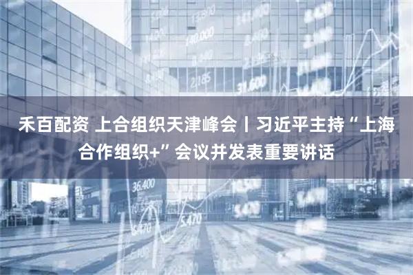 禾百配资 上合组织天津峰会丨习近平主持“上海合作组织+”会议并发表重要讲话