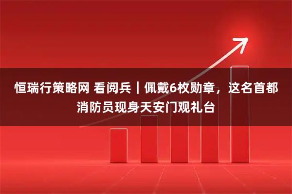 恒瑞行策略网 看阅兵｜佩戴6枚勋章，这名首都消防员现身天安门观礼台