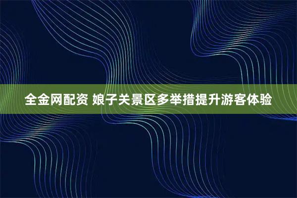全金网配资 娘子关景区多举措提升游客体验