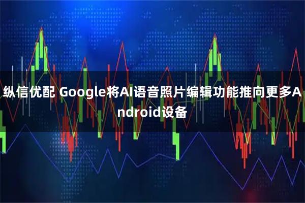 纵信优配 Google将AI语音照片编辑功能推向更多Android设备