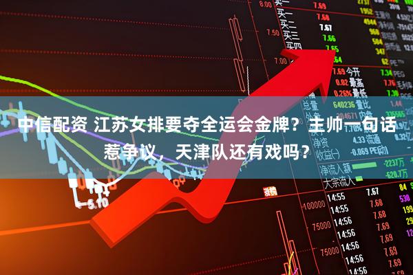 中信配资 江苏女排要夺全运会金牌？主帅一句话惹争议，天津队还有戏吗？