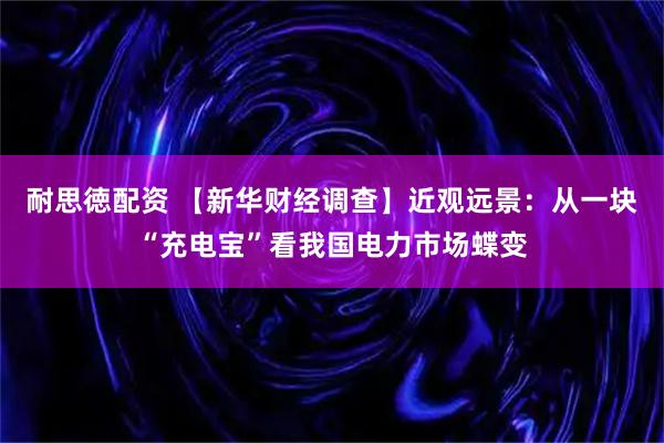 耐思徳配资 【新华财经调查】近观远景：从一块“充电宝”看我国电力市场蝶变