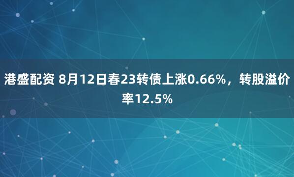 港盛配资 8月12日春23转债上涨0.66%，转股溢价率12.5%