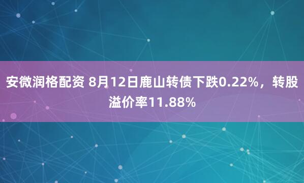 安微润格配资 8月12日鹿山转债下跌0.22%，转股溢价率11.88%