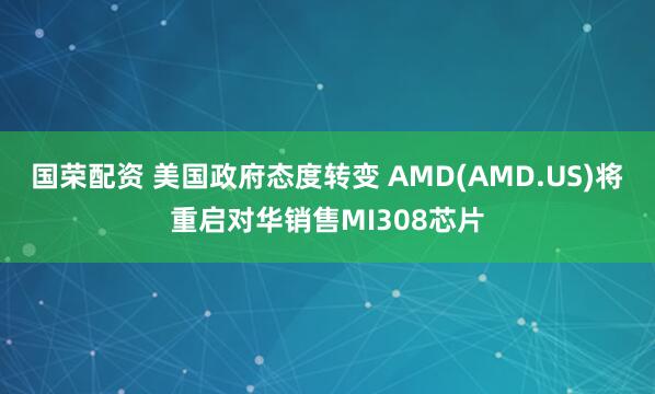 国荣配资 美国政府态度转变 AMD(AMD.US)将重启对华销售MI308芯片