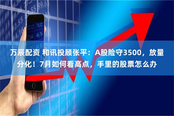 万辰配资 和讯投顾张平：A股险守3500，放量分化！7月如何看高点，手里的股票怎么办