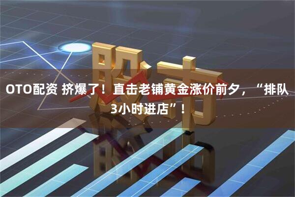 OTO配资 挤爆了！直击老铺黄金涨价前夕，“排队3小时进店”！