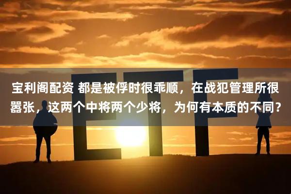 宝利阁配资 都是被俘时很乖顺，在战犯管理所很嚣张，这两个中将两个少将，为何有本质的不同？