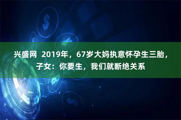 兴盛网  2019年，67岁大妈执意怀孕生三胎，子女：你要生，我们就断绝关系
