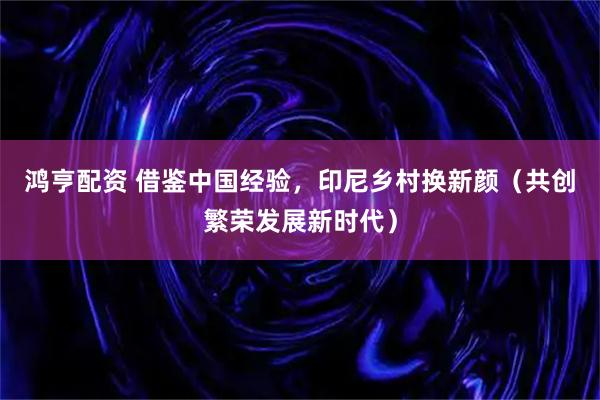 鸿亨配资 借鉴中国经验，印尼乡村换新颜（共创繁荣发展新时代）